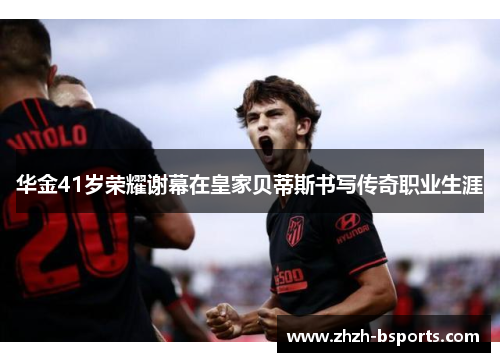 华金41岁荣耀谢幕在皇家贝蒂斯书写传奇职业生涯